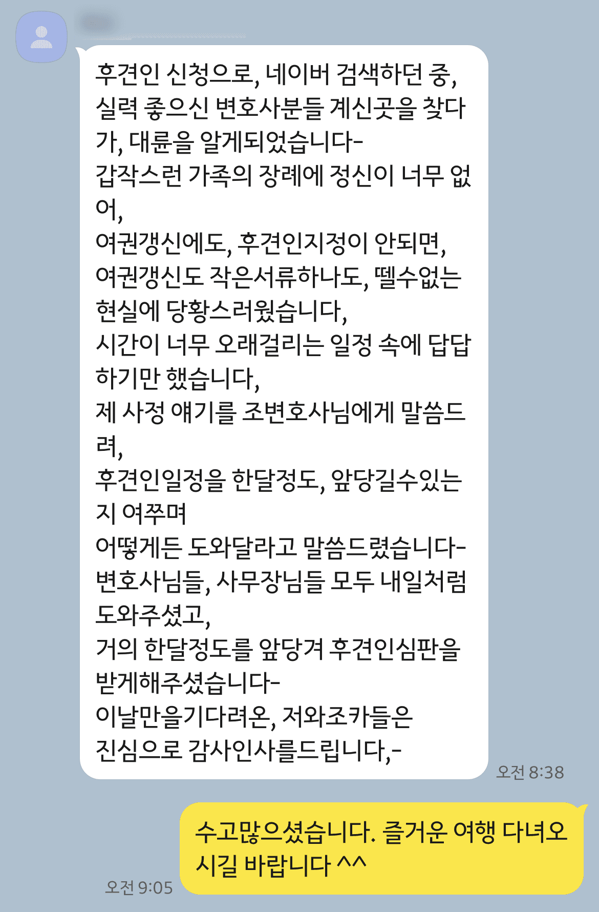 의뢰인은 갑작스러운 언니의 사망으로 조카들의 후견인으로 선임되기를 원하셨습니다. 해외여행 일정이 있어 빠르게 사건이 진행되기를 바라셨는데요. 관련 서류와 서면을 잘 준비하고 신속한 사건 진행을 하였고, 결정이 나온 후에는 당일 항고 포기 서면을 제출하여 당일 확정되도록 하였습니다.
