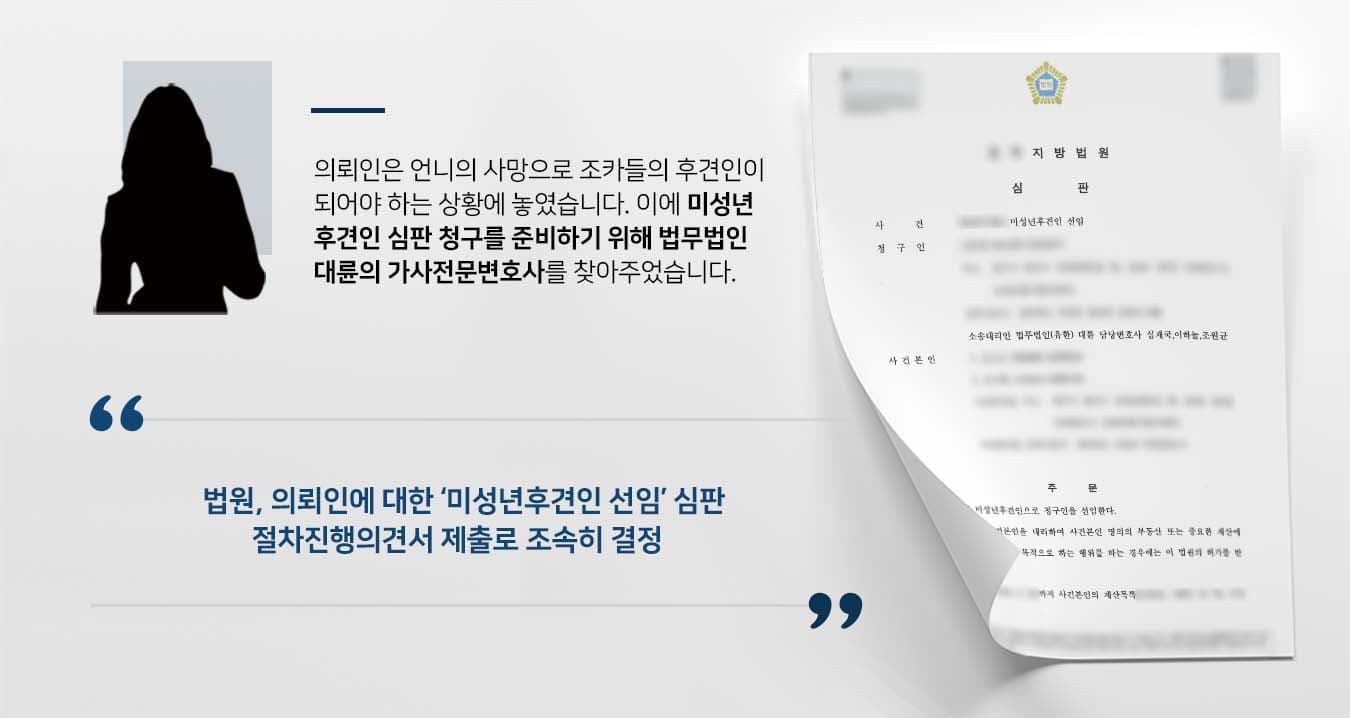 ## 미성년후견인 선임 필요 의뢰인은 언니의 사망으로 조카들의 미성년후견인으로 선임되기를 희망하였습니다. 미성년자인 조카들의 행정청에 대한 권리능력 행사를 한시라도 빨리 하기 위해서는 후견인의 존재가 필요했기 때문입니다. 이에 의뢰인은 법무법인 대륜의 가사전문변호사를 찾아 미성년후견인 심판 청구를 해줄 것을 의뢰했습니다. ## 미성년후견인 심판 준비 법무법인 대륜은 의뢰인과의 면밀한 법률상담을 거쳐 3인 이상의 가사전문변호사팀을 구성하였습니다. 미성년후견인 등 사건처리 경험이 풍부한 가사전문변호사팀은 의뢰인이 바라는 대로 다음과 같이 조력하였습니다. ■ 미성년후견인 심판 관련 서류 및 서면을 면밀히 준비 ■ 절차진행의견서를 제출하여 법원에 빠른 결정을 촉구 ■ 심판결정 후 당일 항고포기 서면을 제출하여 결정이 당일 확정되도록 함 ## 법원, 미성년후견인 청구 인용 법무법인 대륜의 조력으로, 법원은 "사건본인들의 미성년후견으로 청구인을 선임한다. 미성년후견인이 사건본인을 대리하여 사건본인 명의 부동산 또는 중요한 재산에 관한 권리의 득실변경을 목적으로 하는 행위를 하는 경우에는 이 법원의 허가를 받아야 한다."라고 판결했습니다. 만약 미성년후견인 선임 등 위 사례와 비슷한 상황으로 곤란을 겪고 계시다면 언제든 법무법인 대륜으로 의뢰해 주시길 바랍니다. 법무법인 대륜은 법률전문가 3인 이상으로 전담팀을 구성해 전문성을 극대화하며, 해결사례를 토대로 구축한 대륜만의 소송시스템으로 의뢰하신 사건을 성공으로 이끌어 오고 있습니다. 본 소송과 관련하여 법률조력이 필요하시다면 법무법인 대륜과 함께 준비하시길 바랍니다.