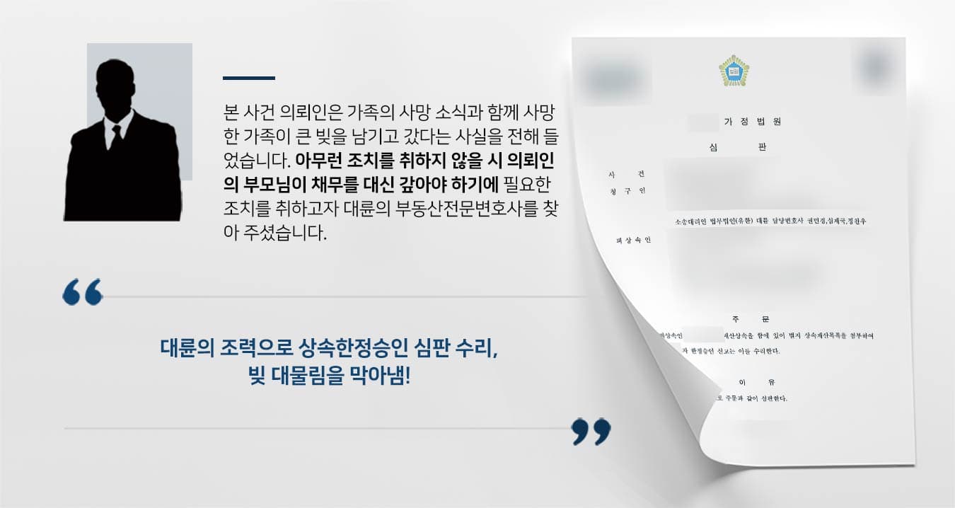 본 사건 의뢰인은 가족의 사망 소식과 함께 사망 한 가족이 큰 빚을 남기고 갔다는 사실을 전해 들 었습니다. 아무런 조치를 취하지 않을 시 의뢰인 의 부모님이 채무를 대신 갚아야 하기에 필요한 조치를 취하고자 대륜의 부동산전문변호사를 찾 아 주셨습니다. 대륜의 조력으로 상속한정승인 심판 수리, 빚 대물림을 막아냄!